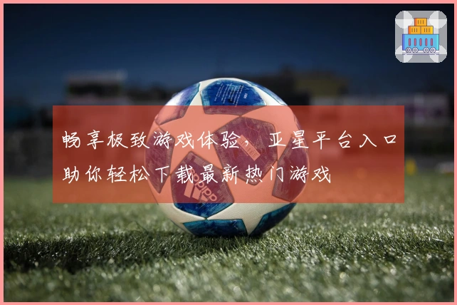 畅享极致游戏体验，亚星平台入口助你轻松下载最新热门游戏