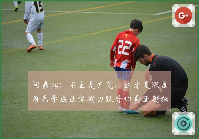 问鼎pg：不止是开荒，这才是深度角色养成让你战力跃升的真正奥秘！